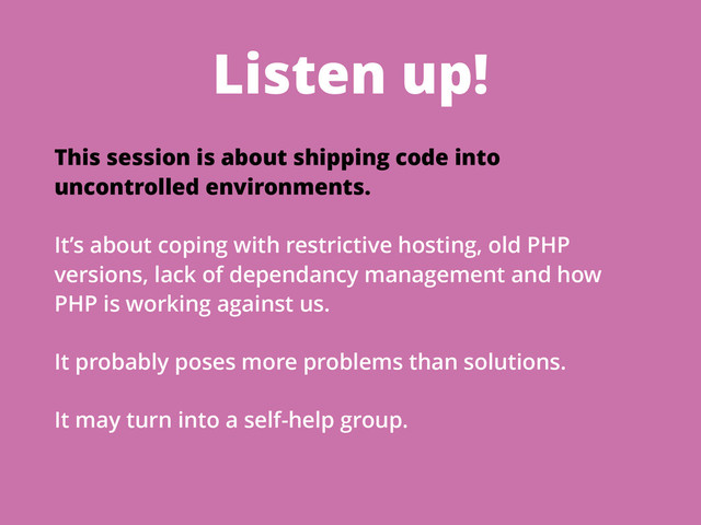 Listen up!
This session is about shipping code into
uncontrolled environments.
It’s about coping with restrictive hosting, old PHP
versions, lack of dependancy management and how
PHP is working against us.
It probably poses more problems than solutions.
It may turn into a self-help group.
