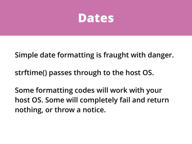 Dates
Simple date formatting is fraught with danger.
strftime() passes through to the host OS.
Some formatting codes will work with your
host OS. Some will completely fail and return
nothing, or throw a notice.
