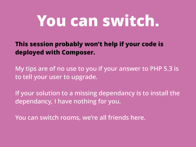 You can switch.
This session probably won’t help if your code is
deployed with Composer.
My tips are of no use to you if your answer to PHP 5.3 is
to tell your user to upgrade.
If your solution to a missing dependancy is to install the
dependancy, I have nothing for you.
You can switch rooms, we’re all friends here.
