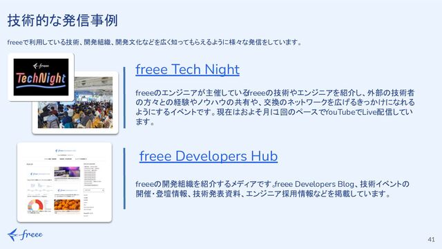 41
freee Tech Night
技術的な発信事例
freeeで利用している技術、開発組織、開発文化などを広く知ってもらえるように様々な発信をしています。
freee Developers Hub
freeeのエンジニアが主催している
freeeの技術やエンジニアを紹介し、外部の技術者
の方々との経験やノウハウの共有や、交換のネットワークを広げるきっかけになれる
ようにするイベントです。現在はおよそ月に
1回のペースでYouTubeでLive配信してい
ます。
freeeの開発組織を紹介するメディアです。
freee Developers Blog、技術イベントの
開催・登壇情報、技術発表資料、エンジニア採用情報などを掲載しています。
