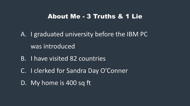 About Me - 3 Truths & 1 Lie
A. I graduated university before the IBM PC
was introduced
B. I have visited 82 countries
C. I clerked for Sandra Day O’Conner
D. My home is 400 sq G

