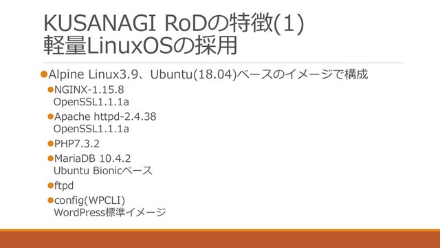 KUSANAGI RoDの特徴(1)
軽量LinuxOSの採用
⚫Alpine Linux3.9、Ubuntu(18.04)ベースのイメージで構成
⚫NGINX-1.15.8
OpenSSL1.1.1a
⚫Apache httpd-2.4.38
OpenSSL1.1.1a
⚫PHP7.3.2
⚫MariaDB 10.4.2
Ubuntu Bionicベース
⚫ftpd
⚫config(WPCLI)
WordPress標準イメージ
