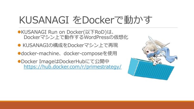 KUSANAGI をDockerで動かす
⚫KUSANAGI Run on Docker(以下RoD)は、
Dockerマシン上で動作するWordPressの仮想化
⚫ KUSANAGIの構成をDockerマシン上で再現
⚫docker-machine、docker-composeを使用
⚫Docker ImageはDockerHubにて公開中
https://hub.docker.com/r/primestrategy/
