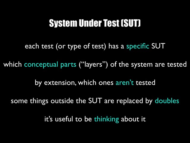 System Under Test (SUT)
each test (or type of test) has a speciﬁc SUT 
which conceptual parts (“layers”) of the system are tested
 
by extension, which ones aren’t tested
 
some things outside the SUT are replaced by doubles
 
it’s useful to be thinking about it
