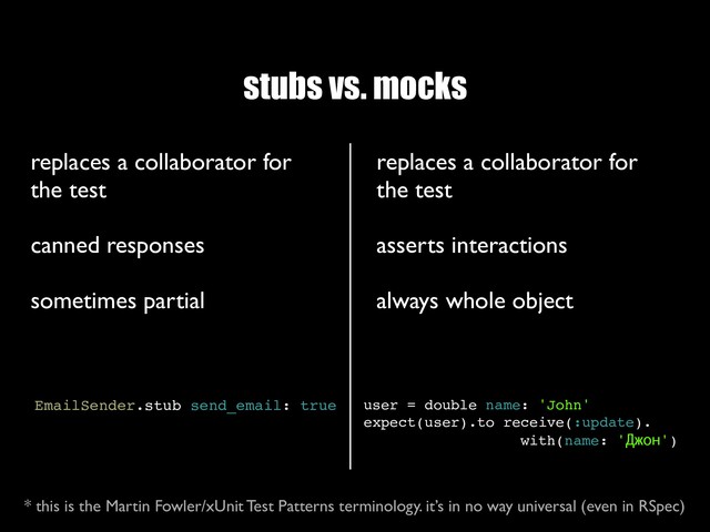stubs vs. mocks
replaces a collaborator for
the test
 
canned responses
 
sometimes partial
EmailSender.stub send_email: true
replaces a collaborator for
the test
 
asserts interactions
 
always whole object
user = double name: 'John'
expect(user).to receive(:update).
with(name: 'Джон')
* this is the Martin Fowler/xUnit Test Patterns terminology. it’s in no way universal (even in RSpec)
