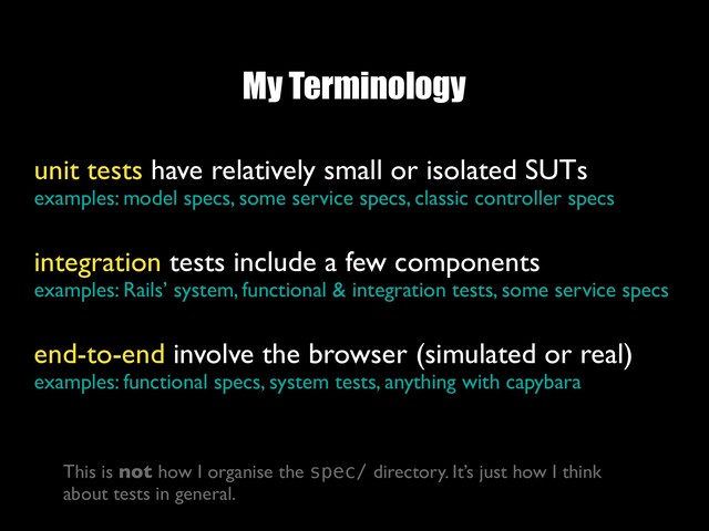 My Terminology
unit tests have relatively small or isolated SUTs
examples: model specs, some service specs, classic controller specs
integration tests include a few components
examples: Rails’ system, functional & integration tests, some service specs
end-to-end involve the browser (simulated or real)
examples: functional specs, system tests, anything with capybara
This is not how I organise the spec/ directory. It’s just how I think
about tests in general.
