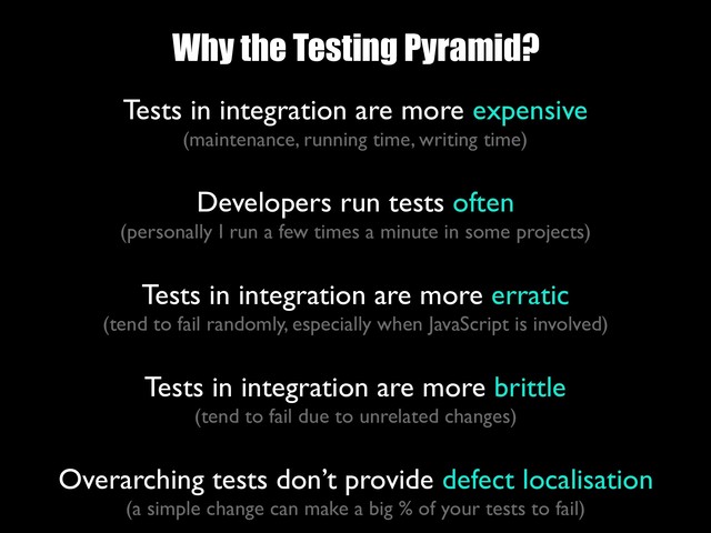Why the Testing Pyramid?
Tests in integration are more expensive 
(maintenance, running time, writing time)
 
Developers run tests often 
(personally I run a few times a minute in some projects)
 
Tests in integration are more erratic 
(tend to fail randomly, especially when JavaScript is involved)
Tests in integration are more brittle 
(tend to fail due to unrelated changes)
Overarching tests don’t provide defect localisation
(a simple change can make a big % of your tests to fail)
