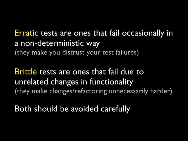 Erratic tests are ones that fail occasionally in
a non-deterministic way
(they make you distrust your test failures)
 
Brittle tests are ones that fail due to
unrelated changes in functionality
(they make changes/refactoring unnecessarily harder)
 
Both should be avoided carefully
