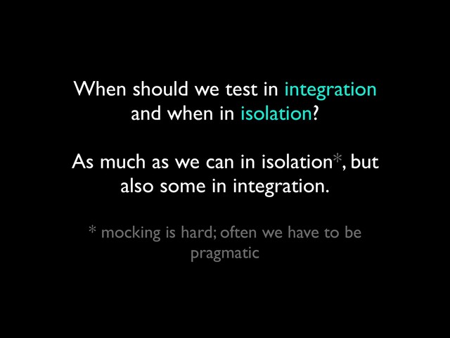 When should we test in integration
and when in isolation?
 
As much as we can in isolation*, but
also some in integration.
 
* mocking is hard; often we have to be
pragmatic
