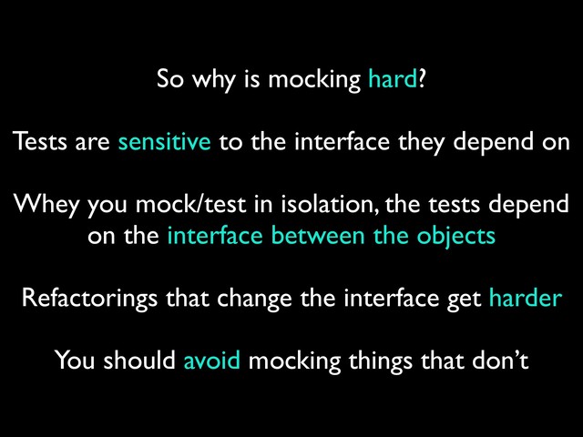 So why is mocking hard?
Tests are sensitive to the interface they depend on
 
Whey you mock/test in isolation, the tests depend
on the interface between the objects
 
Refactorings that change the interface get harder
 
You should avoid mocking things that don’t
