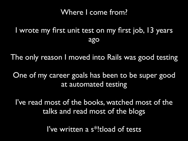 Where I come from?
 
I wrote my ﬁrst unit test on my ﬁrst job, 13 years
ago
 
The only reason I moved into Rails was good testing
 
One of my career goals has been to be super good
at automated testing
 
I’ve read most of the books, watched most of the
talks and read most of the blogs
 
I’ve written a s*!tload of tests
