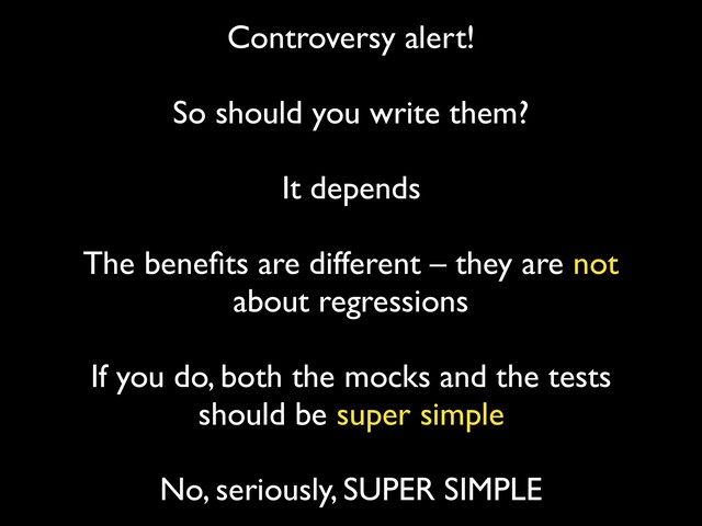 Controversy alert! 
So should you write them?
 
It depends
 
The beneﬁts are different – they are not
about regressions
 
If you do, both the mocks and the tests
should be super simple
 
No, seriously, SUPER SIMPLE
