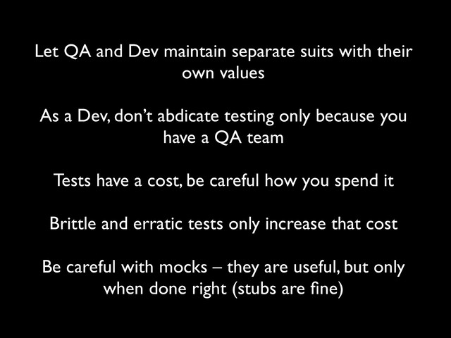 Let QA and Dev maintain separate suits with their
own values
 
As a Dev, don’t abdicate testing only because you
have a QA team
 
Tests have a cost, be careful how you spend it
 
Brittle and erratic tests only increase that cost
 
Be careful with mocks – they are useful, but only
when done right (stubs are ﬁne)
