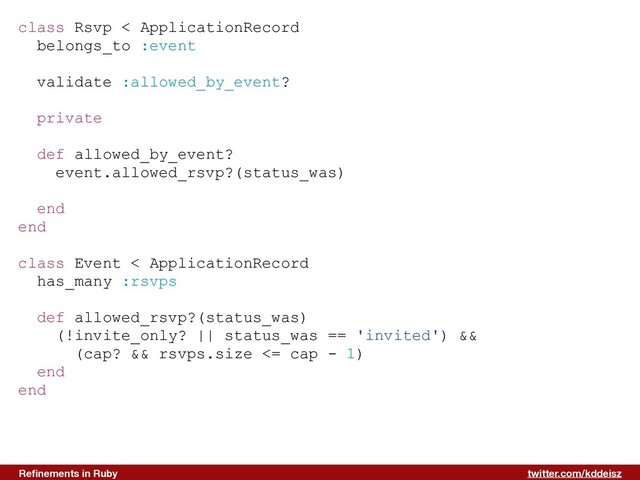 twitter.com/kddeisz
Reﬁnements in Ruby
class Rsvp < ApplicationRecord
belongs_to :event
validate :allowed_by_event?
private
def allowed_by_event?
event.allowed_rsvp?(status_was)
end
end
class Event < ApplicationRecord
has_many :rsvps
def allowed_rsvp?(status_was)
(!invite_only? || status_was == 'invited') &&
(cap? && rsvps.size <= cap - 1)
end
end
