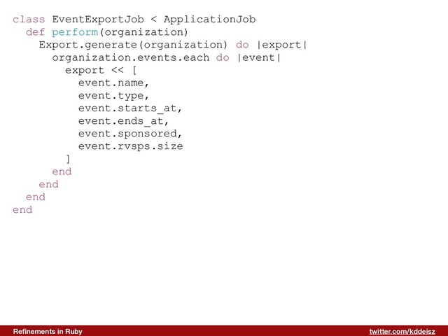 twitter.com/kddeisz
Reﬁnements in Ruby
class EventExportJob < ApplicationJob
def perform(organization)
Export.generate(organization) do |export|
organization.events.each do |event|
export << [
event.name,
event.type,
event.starts_at,
event.ends_at,
event.sponsored,
event.rvsps.size
]
end
end
end
end
