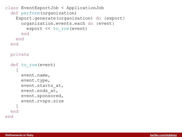 twitter.com/kddeisz
Reﬁnements in Ruby
class EventExportJob < ApplicationJob
def perform(organization)
Export.generate(organization) do |export|
organization.events.each do |event|
export << to_row(event)
end
end
end
private
def to_row(event)
[
event.name,
event.type,
event.starts_at,
event.ends_at,
event.sponsored,
event.rvsps.size
]
end
end
