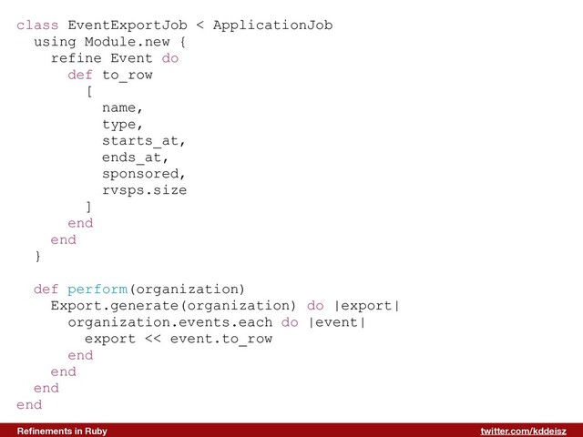 twitter.com/kddeisz
Reﬁnements in Ruby
class EventExportJob < ApplicationJob
using Module.new {
refine Event do
def to_row
[
name,
type,
starts_at,
ends_at,
sponsored,
rvsps.size
]
end
end
}
def perform(organization)
Export.generate(organization) do |export|
organization.events.each do |event|
export << event.to_row
end
end
end
end
