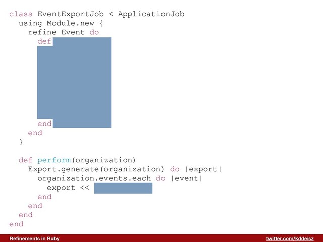 twitter.com/kddeisz
Reﬁnements in Ruby
class EventExportJob < ApplicationJob
using Module.new {
refine Event do
def to_row
[
name,
type,
starts_at,
ends_at,
sponsored,
rvsps.size
]
end
end
}
def perform(organization)
Export.generate(organization) do |export|
organization.events.each do |event|
export << event.to_row
end
end
end
end
