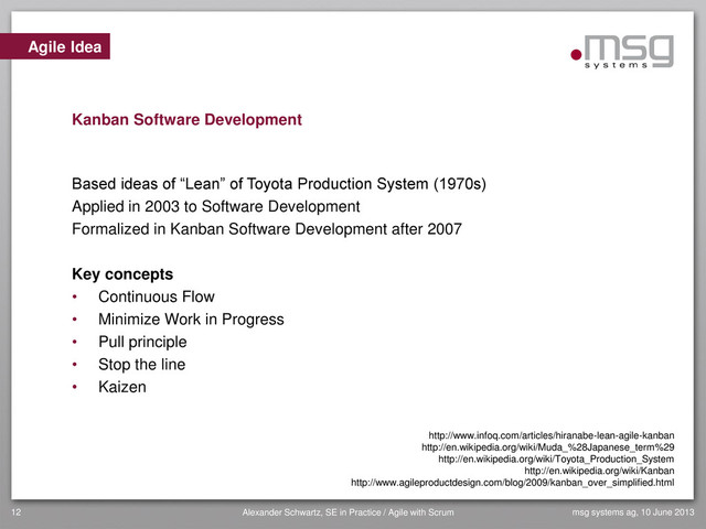 msg systems ag, 10 June 2013
Alexander Schwartz, SE in Practice / Agile with Scrum
12
Based ideas of “Lean” of Toyota Production System (1970s)
Applied in 2003 to Software Development
Formalized in Kanban Software Development after 2007
Key concepts
• Continuous Flow
• Minimize Work in Progress
• Pull principle
• Stop the line
• Kaizen
Agile Idea
Kanban Software Development
http://www.infoq.com/articles/hiranabe-lean-agile-kanban
http://en.wikipedia.org/wiki/Muda_%28Japanese_term%29
http://en.wikipedia.org/wiki/Toyota_Production_System
http://en.wikipedia.org/wiki/Kanban
http://www.agileproductdesign.com/blog/2009/kanban_over_simplified.html
