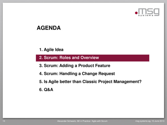 AGENDA
1. Agile Idea
2. Scrum: Roles and Overview
3. Scrum: Adding a Product Feature
4. Scrum: Handling a Change Request
5. Is Agile better than Classic Project Management?
6. Q&A
13 Alexander Schwartz, SE in Practice / Agile with Scrum msg systems ag, 10 June 2013
