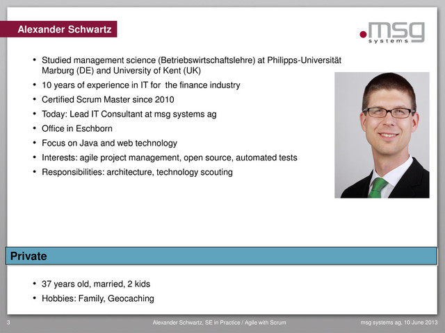 3 Alexander Schwartz, SE in Practice / Agile with Scrum msg systems ag, 10 June 2013
Alexander Schwartz
• Studied management science (Betriebswirtschaftslehre) at Philipps-Universität
Marburg (DE) and University of Kent (UK)
• 10 years of experience in IT for the finance industry
• Certified Scrum Master since 2010
• Today: Lead IT Consultant at msg systems ag
• Office in Eschborn
• Focus on Java and web technology
• Interests: agile project management, open source, automated tests
• Responsibilities: architecture, technology scouting
• 37 years old, married, 2 kids
• Hobbies: Family, Geocaching
Private
