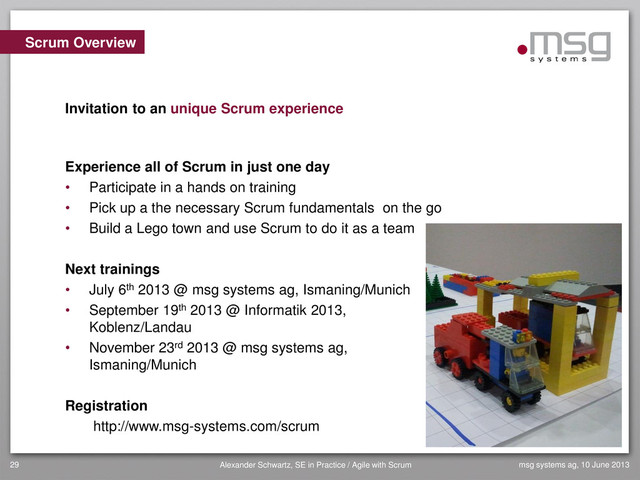 msg systems ag, 10 June 2013
Alexander Schwartz, SE in Practice / Agile with Scrum
29
Scrum Overview
Invitation to an unique Scrum experience
Experience all of Scrum in just one day
• Participate in a hands on training
• Pick up a the necessary Scrum fundamentals on the go
• Build a Lego town and use Scrum to do it as a team
Next trainings
• July 6th 2013 @ msg systems ag, Ismaning/Munich
• September 19th 2013 @ Informatik 2013,
Koblenz/Landau
• November 23rd 2013 @ msg systems ag,
Ismaning/Munich
Registration
http://www.msg-systems.com/scrum
