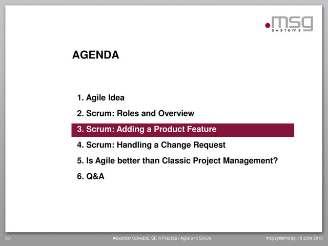 AGENDA
1. Agile Idea
2. Scrum: Roles and Overview
3. Scrum: Adding a Product Feature
4. Scrum: Handling a Change Request
5. Is Agile better than Classic Project Management?
6. Q&A
30 Alexander Schwartz, SE in Practice / Agile with Scrum msg systems ag, 10 June 2013
