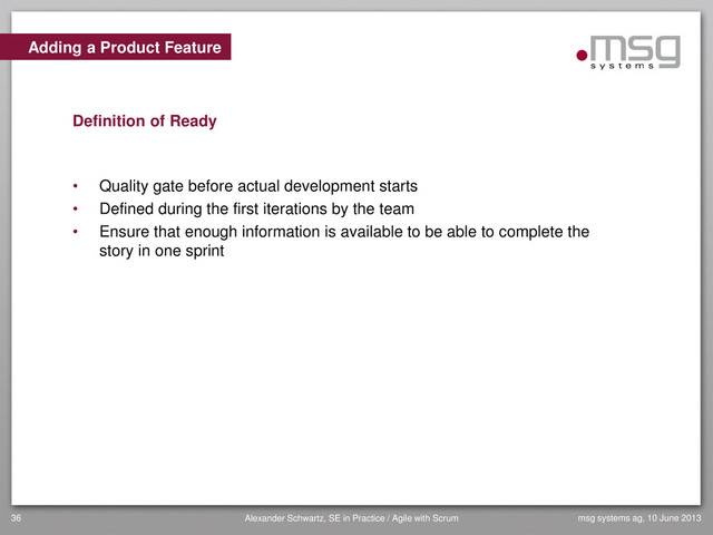 Adding a Product Feature
Definition of Ready
• Quality gate before actual development starts
• Defined during the first iterations by the team
• Ensure that enough information is available to be able to complete the
story in one sprint
msg systems ag, 10 June 2013
36 Alexander Schwartz, SE in Practice / Agile with Scrum
