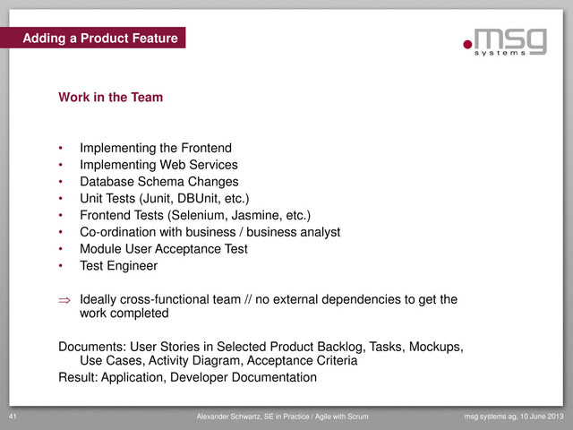 Adding a Product Feature
Work in the Team
• Implementing the Frontend
• Implementing Web Services
• Database Schema Changes
• Unit Tests (Junit, DBUnit, etc.)
• Frontend Tests (Selenium, Jasmine, etc.)
• Co-ordination with business / business analyst
• Module User Acceptance Test
• Test Engineer
 Ideally cross-functional team // no external dependencies to get the
work completed
Documents: User Stories in Selected Product Backlog, Tasks, Mockups,
Use Cases, Activity Diagram, Acceptance Criteria
Result: Application, Developer Documentation
msg systems ag, 10 June 2013
41 Alexander Schwartz, SE in Practice / Agile with Scrum
