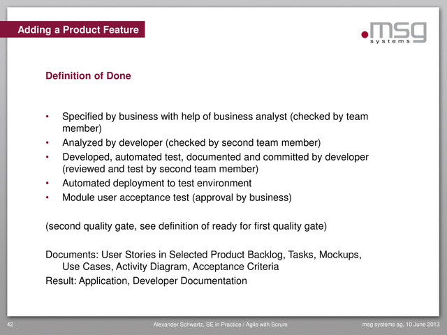 Adding a Product Feature
Definition of Done
• Specified by business with help of business analyst (checked by team
member)
• Analyzed by developer (checked by second team member)
• Developed, automated test, documented and committed by developer
(reviewed and test by second team member)
• Automated deployment to test environment
• Module user acceptance test (approval by business)
(second quality gate, see definition of ready for first quality gate)
Documents: User Stories in Selected Product Backlog, Tasks, Mockups,
Use Cases, Activity Diagram, Acceptance Criteria
Result: Application, Developer Documentation
msg systems ag, 10 June 2013
42 Alexander Schwartz, SE in Practice / Agile with Scrum
