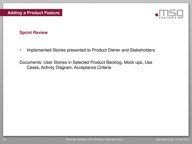 Adding a Product Feature
Sprint Review
• Implemented Stories presented to Product Owner and Stakeholders
Documents: User Stories in Selected Product Backlog, Mock-ups, Use
Cases, Activity Diagram, Acceptance Criteria
msg systems ag, 10 June 2013
43 Alexander Schwartz, SE in Practice / Agile with Scrum
