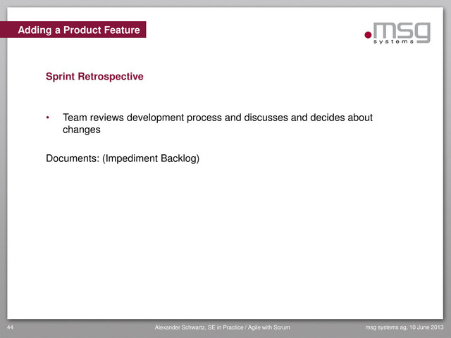 Adding a Product Feature
Sprint Retrospective
• Team reviews development process and discusses and decides about
changes
Documents: (Impediment Backlog)
msg systems ag, 10 June 2013
44 Alexander Schwartz, SE in Practice / Agile with Scrum
