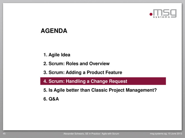AGENDA
1. Agile Idea
2. Scrum: Roles and Overview
3. Scrum: Adding a Product Feature
4. Scrum: Handling a Change Request
5. Is Agile better than Classic Project Management?
6. Q&A
45 Alexander Schwartz, SE in Practice / Agile with Scrum msg systems ag, 10 June 2013
