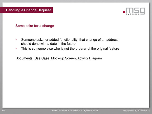 Handling a Change Request
Some asks for a change
• Someone asks for added functionality: that change of an address
should done with a date in the future
• This is someone else who is not the orderer of the original feature
Documents: Use Case, Mock-up Screen, Activity Diagram
msg systems ag, 10 June 2013
46 Alexander Schwartz, SE in Practice / Agile with Scrum
