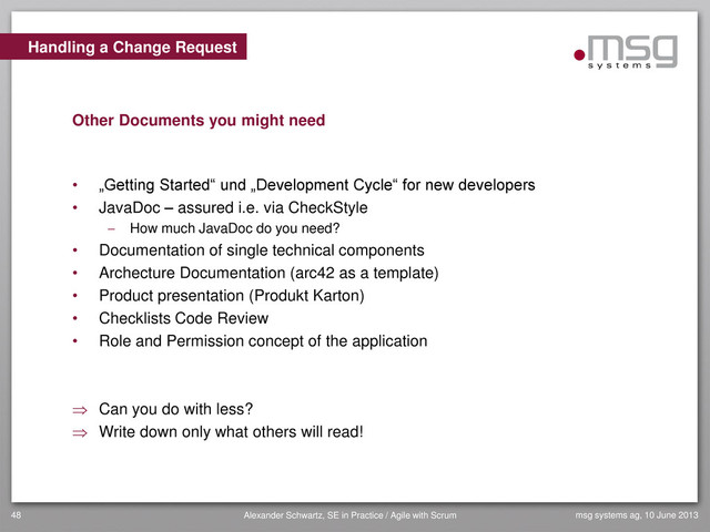 Handling a Change Request
Other Documents you might need
• „Getting Started“ und „Development Cycle“ for new developers
• JavaDoc – assured i.e. via CheckStyle
 How much JavaDoc do you need?
• Documentation of single technical components
• Archecture Documentation (arc42 as a template)
• Product presentation (Produkt Karton)
• Checklists Code Review
• Role and Permission concept of the application
 Can you do with less?
 Write down only what others will read!
msg systems ag, 10 June 2013
48 Alexander Schwartz, SE in Practice / Agile with Scrum
