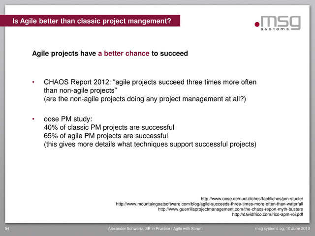 msg systems ag, 10 June 2013
Alexander Schwartz, SE in Practice / Agile with Scrum
54
• CHAOS Report 2012: “agile projects succeed three times more often
than non-agile projects”
(are the non-agile projects doing any project management at all?)
• oose PM study:
40% of classic PM projects are successful
65% of agile PM projects are successful
(this gives more details what techniques support successful projects)
Is Agile better than classic project mangement?
Agile projects have a better chance to succeed
http://www.oose.de/nuetzliches/fachliches/pm-studie/
http://www.mountaingoatsoftware.com/blog/agile-succeeds-three-times-more-often-than-waterfall
http://www.guerrillaprojectmanagement.com/the-chaos-report-myth-busters
http://davidfrico.com/rico-apm-roi.pdf
