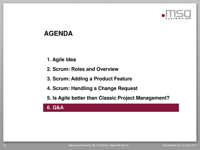 AGENDA
1. Agile Idea
2. Scrum: Roles and Overview
3. Scrum: Adding a Product Feature
4. Scrum: Handling a Change Request
5. Is Agile better than Classic Project Management?
6. Q&A
55 Alexander Schwartz, SE in Practice / Agile with Scrum msg systems ag, 10 June 2013
