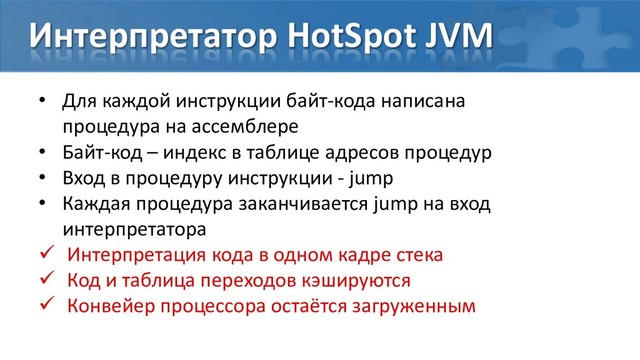 Интерпретатор HotSpot JVM
• Для каждой инструкции байт-кода написана
процедура на ассемблере
• Байт-код – индекс в таблице адресов процедур
• Вход в процедуру инструкции - jump
• Каждая процедура заканчивается jump на вход
интерпретатора
 Интерпретация кода в одном кадре стека
 Код и таблица переходов кэшируются
 Конвейер процессора остаётся загруженным

