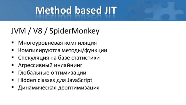 Method based JIT
JVM / V8 / SpiderMonkey
 Многоуровневая компиляция
 Компилируются методы/функции
 Спекуляция на базе статистики
 Агрессивный инлайнинг
 Глобальные оптимизации
 Hidden classes для JavaScript
 Динамическая деоптимизация

