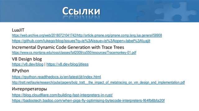 Ссылки
LuaJIT
https://web.archive.org/web/20180721041742/http://article.gmane.org/gmane.comp.lang.lua.general/58908
https://github.com/lukego/blog/issues?q=is%3Aissue+is%3Aopen+label%3Aluajit
Incremental Dynamic Code Generation with Trace Trees
https://www.cs.montana.edu/ross/classes/fall2009/cs550/resources/Tracemonkey-01.pdf
V8 Design blog
https://v8.dev/blog | https://v8.dev/blog/jitless
RPython
https://rpython.readthedocs.io/en/latest/jit/index.html
http://tratt.net/laurie/research/pubs/papers/bolz_tratt__the_impact_of_metatracing_on_vm_design_and_implementation.pdf
Интерпретаторы
https://blog.cloudflare.com/building-fast-interpreters-in-rust/
https://badootech.badoo.com/when-pigs-fly-optimising-bytecode-interpreters-f64fb6bfa20f
