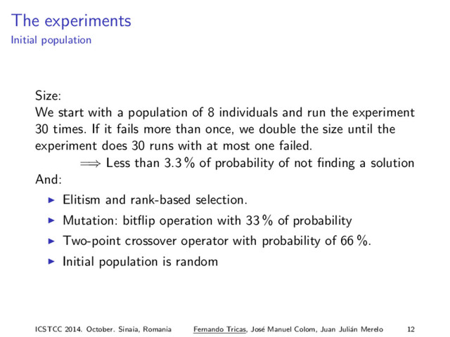 The experiments
Initial population
Size:
We start with a population of 8 individuals and run the experiment
30 times. If it fails more than once, we double the size until the
experiment does 30 runs with at most one failed.
=⇒ Less than 3.3 % of probability of not ﬁnding a solution
And:
Elitism and rank-based selection.
Mutation: bitﬂip operation with 33 % of probability
Two-point crossover operator with probability of 66 %.
Initial population is random
ICSTCC 2014. October. Sinaia, Romania Fernando Tricas, Jos´
e Manuel Colom, Juan Juli´
an Merelo 12
