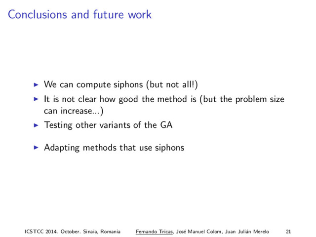Conclusions and future work
We can compute siphons (but not all!)
It is not clear how good the method is (but the problem size
can increase...)
Testing other variants of the GA
Adapting methods that use siphons
ICSTCC 2014. October. Sinaia, Romania Fernando Tricas, Jos´
e Manuel Colom, Juan Juli´
an Merelo 21
