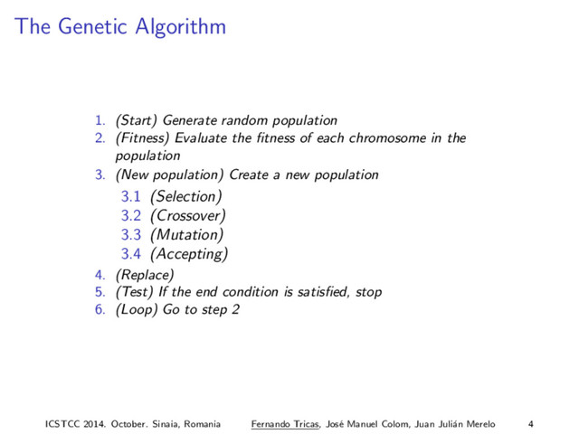 The Genetic Algorithm
1. (Start) Generate random population
2. (Fitness) Evaluate the ﬁtness of each chromosome in the
population
3. (New population) Create a new population
3.1 (Selection)
3.2 (Crossover)
3.3 (Mutation)
3.4 (Accepting)
4. (Replace)
5. (Test) If the end condition is satisﬁed, stop
6. (Loop) Go to step 2
ICSTCC 2014. October. Sinaia, Romania Fernando Tricas, Jos´
e Manuel Colom, Juan Juli´
an Merelo 4
