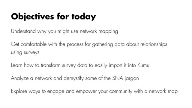 Understand why you might use network mapping
Get comfortable with the process for gathering data about relationships
using surveys
Learn how to transform survey data to easily import it into Kumu
Analyze a network and demystify some of the SNA jargon
Explore ways to engage and empower your community with a network map
Objectives for today
