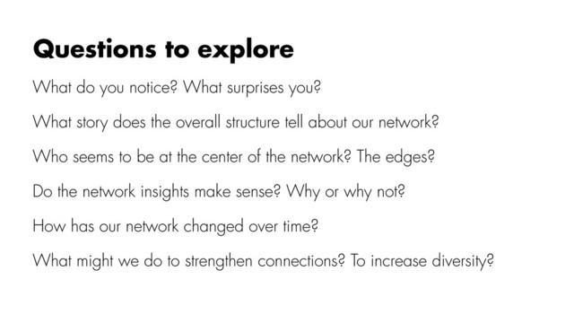 What do you notice? What surprises you?
What story does the overall structure tell about our network?
Who seems to be at the center of the network? The edges?
Do the network insights make sense? Why or why not?
How has our network changed over time?
What might we do to strengthen connections? To increase diversity?
Questions to explore
