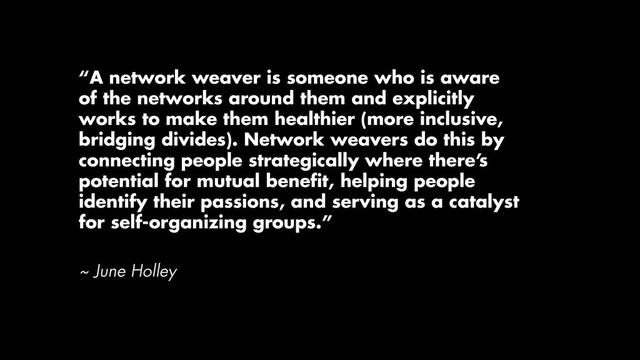 “A network weaver is someone who is aware
of the networks around them and explicitly
works to make them healthier (more inclusive,
bridging divides). Network weavers do this by
connecting people strategically where there’s
potential for mutual beneﬁt, helping people
identify their passions, and serving as a catalyst
for self-organizing groups.”
~ June Holley
