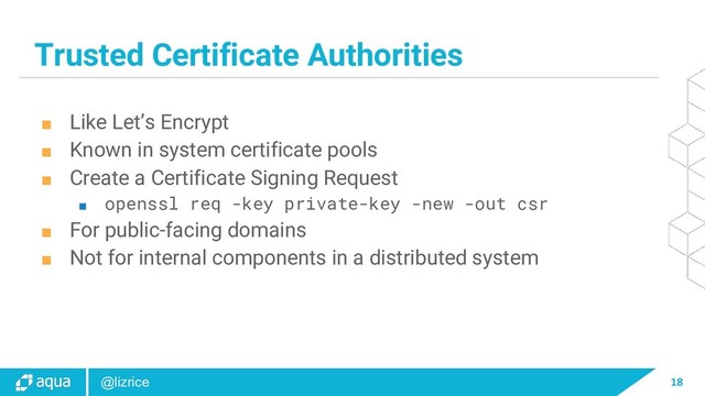 18
@lizrice
Trusted Certificate Authorities
■ Like Let’s Encrypt
■ Known in system certificate pools
■ Create a Certificate Signing Request
■ openssl req -key private-key -new -out csr
■ For public-facing domains
■ Not for internal components in a distributed system
