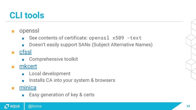 19
@lizrice
CLI tools
■ openssl
■ See contents of certificate: openssl x509 -text
■ Doesn’t easily support SANs (Subject Alternative Names)
■ cfssl
■ Comprehensive toolkit
■ mkcert
■ Local development
■ Installs CA into your system & browsers
■ minica
■ Easy generation of key & certs
