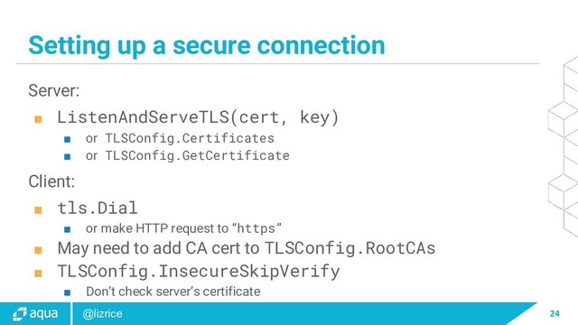 24
@lizrice
Setting up a secure connection
Server:
■ ListenAndServeTLS(cert, key)
■ or TLSConfig.Certificates
■ or TLSConfig.GetCertificate
Client:
■ tls.Dial
■ or make HTTP request to “https”
■ May need to add CA cert to TLSConfig.RootCAs
■ TLSConfig.InsecureSkipVerify
■ Don’t check server’s certificate

