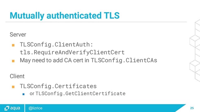 25
@lizrice
Mutually authenticated TLS
Server
■ TLSConfig.ClientAuth:
tls.RequireAndVerifyClientCert
■ May need to add CA cert in TLSConfig.ClientCAs
Client
■ TLSConfig.Certificates
■ or TLSConfig.GetClientCertificate
